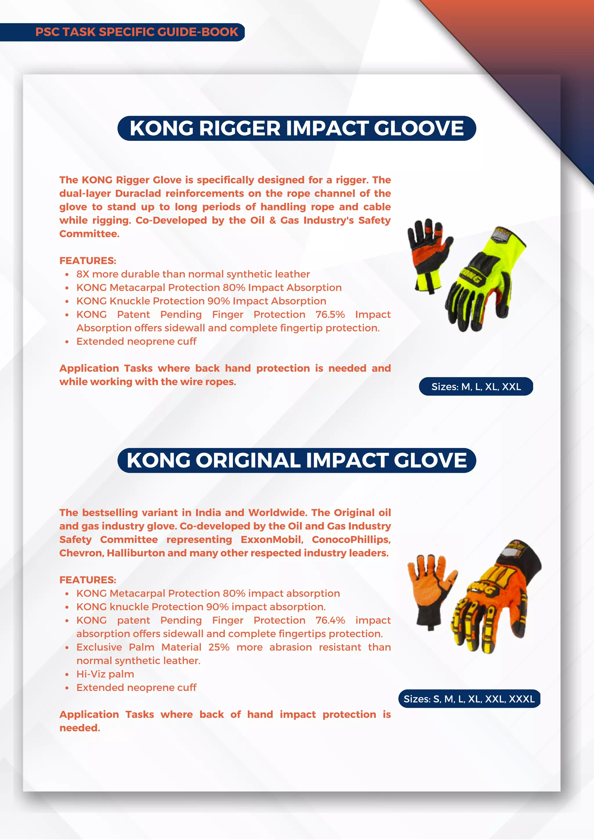 KONG RIGGER IMPACT GLOOVE
8X more durable than normal synthetic leather
KONG Metacarpal Protection 80% Impact Absorption
KONG Knuckle Protection 90% Impact Absorption
KONG Patent Pending Finger Protection 76.5% Impact
Absorption offers sidewall and complete fingertip protection.
Extended neoprene cuff
The KONG Rigger Glove is specifically designed for a rigger. The
dual-layer Duraclad reinforcements on the rope channel of the
glove to stand up to long periods of handling rope and cable
while rigging. Co-Developed by the Oil & Gas Industry's Safety
Committee.
FEATURES:
Application Tasks where back hand protection is needed and
while working with the wire ropes.
KONG ORIGINAL IMPACT GLOVE
KONG Metacarpal Protection 80% impact absorption
KONG knuckle Protection 90% impact absorption.
KONG patent Pending Finger Protection 76.4% impact
absorption offers sidewall and complete fingertips protection.
Exclusive Palm Material 25% more abrasion resistant than
normal synthetic leather.
Hi-Viz palm
Extended neoprene cuff
The bestselling variant in India and Worldwide. The Original oil
and gas industry glove. Co-developed by the Oil and Gas Industry
Safety Committee representing ExxonMobil, ConocoPhillips,
Chevron, Halliburton and many other respected industry leaders.
FEATURES:
Application Tasks where back of hand impact protection is
needed.
Sizes: M, L, XL, XXL
Sizes: S, M, L, XL, XXL, XXXL
PSC TASK SPECIFIC GUIDE-BOOK
 