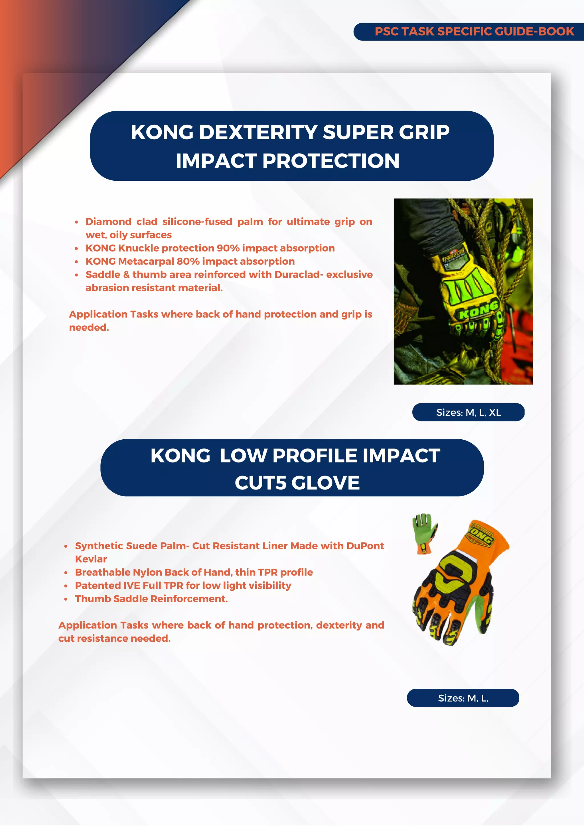 PSC TASK SPECIFIC GUIDE-BOOK
KONG DEXTERITY SUPER GRIP
IMPACT PROTECTION
Diamond clad silicone-fused palm for ultimate grip on
wet, oily surfaces
KONG Knuckle protection 90% impact absorption
KONG Metacarpal 80% impact absorption
Saddle & thumb area reinforced with Duraclad- exclusive
abrasion resistant material.
Application Tasks where back of hand protection and grip is
needed.
KONG LOW PROFILE IMPACT
CUT5 GLOVE
Synthetic Suede Palm- Cut Resistant Liner Made with DuPont
Kevlar
Breathable Nylon Back of Hand, thin TPR profile
Patented IVE Full TPR for low light visibility
Thumb Saddle Reinforcement.
Application Tasks where back of hand protection, dexterity and
cut resistance needed.
Sizes: M, L, XL
Sizes: M, L,
 