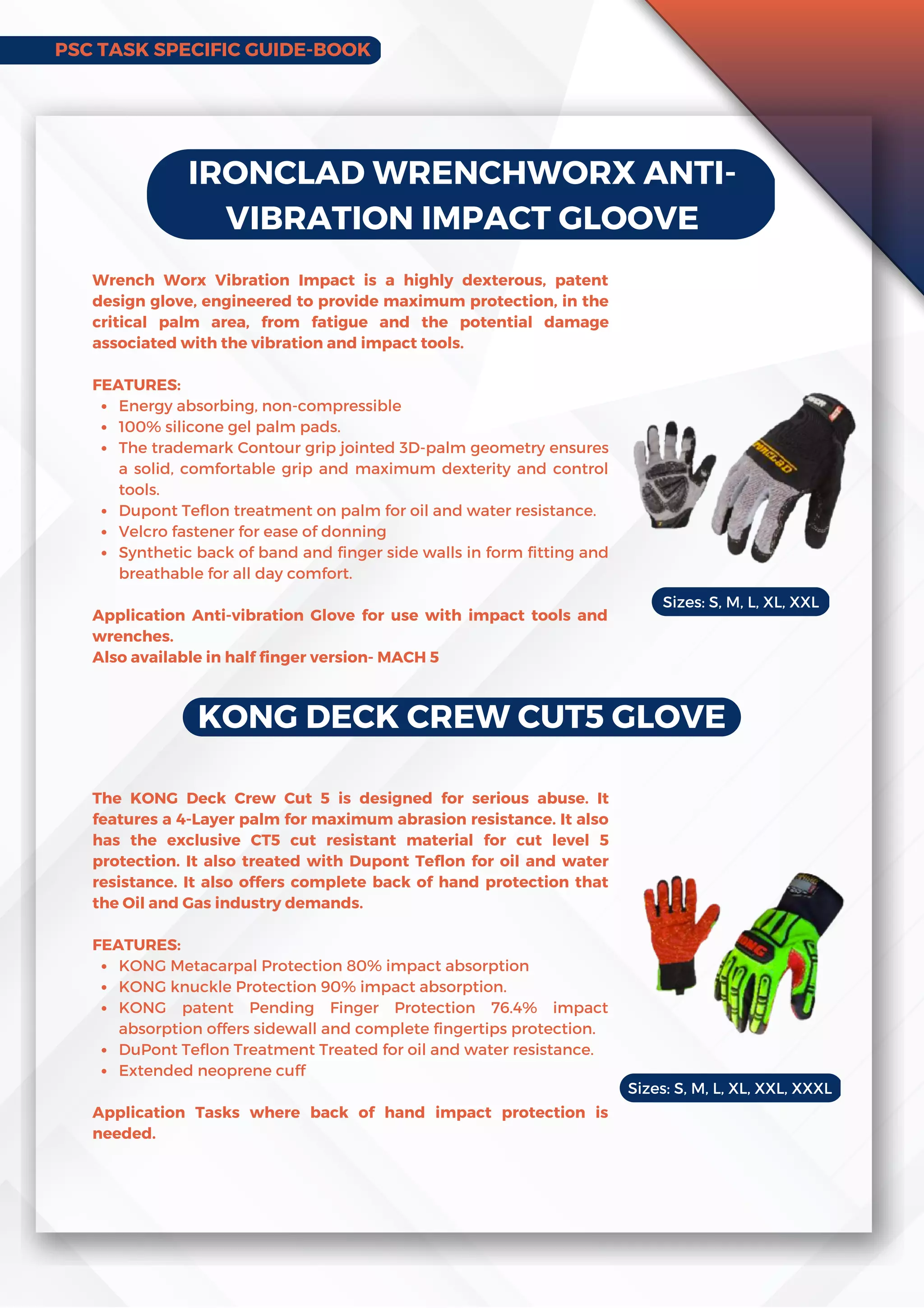 IRONCLAD WRENCHWORX ANTI-
VIBRATION IMPACT GLOOVE
Energy absorbing, non-compressible
100% silicone gel palm pads.
The trademark Contour grip jointed 3D-palm geometry ensures
a solid, comfortable grip and maximum dexterity and control
tools.
Dupont Teflon treatment on palm for oil and water resistance.
Velcro fastener for ease of donning
Synthetic back of band and finger side walls in form fitting and
breathable for all day comfort.
Wrench Worx Vibration Impact is a highly dexterous, patent
design glove, engineered to provide maximum protection, in the
critical palm area, from fatigue and the potential damage
associated with the vibration and impact tools.
FEATURES:
Application Anti-vibration Glove for use with impact tools and
wrenches.
Also available in half finger version- MACH 5
KONG DECK CREW CUT5 GLOVE
KONG Metacarpal Protection 80% impact absorption
KONG knuckle Protection 90% impact absorption.
KONG patent Pending Finger Protection 76.4% impact
absorption offers sidewall and complete fingertips protection.
DuPont Teflon Treatment Treated for oil and water resistance.
Extended neoprene cuff
The KONG Deck Crew Cut 5 is designed for serious abuse. It
features a 4-Layer palm for maximum abrasion resistance. It also
has the exclusive CT5 cut resistant material for cut level 5
protection. It also treated with Dupont Teflon for oil and water
resistance. It also offers complete back of hand protection that
the Oil and Gas industry demands.
FEATURES:
Application Tasks where back of hand impact protection is
needed.
Sizes: S, M, L, XL, XXL
Sizes: S, M, L, XL, XXL, XXXL
PSC TASK SPECIFIC GUIDE-BOOK
 