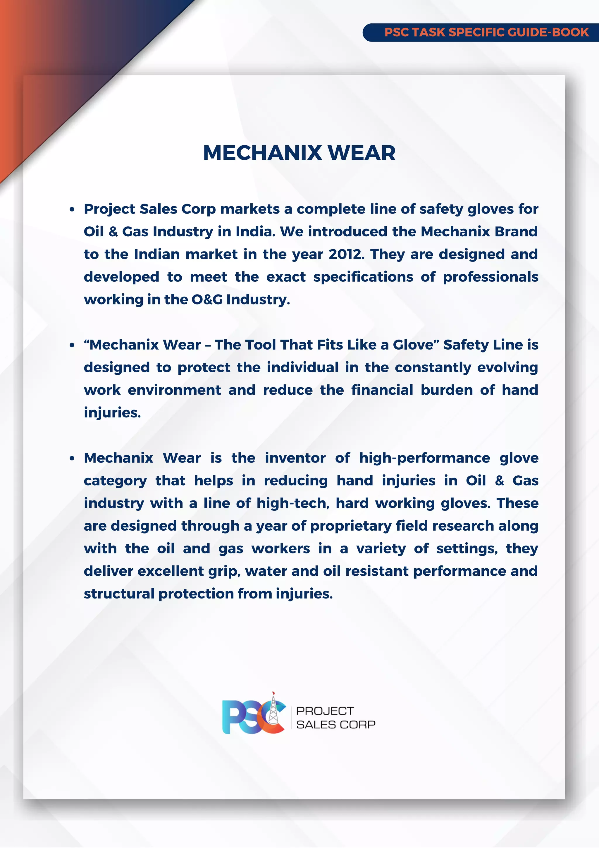 PSC TASK SPECIFIC GUIDE-BOOK
Project Sales Corp markets a complete line of safety gloves for
Oil & Gas Industry in India. We introduced the Mechanix Brand
to the Indian market in the year 2012. They are designed and
developed to meet the exact specifications of professionals
working in the O&G Industry.
“Mechanix Wear – The Tool That Fits Like a Glove” Safety Line is
designed to protect the individual in the constantly evolving
work environment and reduce the financial burden of hand
injuries.
Mechanix Wear is the inventor of high-performance glove
category that helps in reducing hand injuries in Oil & Gas
industry with a line of high-tech, hard working gloves. These
are designed through a year of proprietary field research along
with the oil and gas workers in a variety of settings, they
deliver excellent grip, water and oil resistant performance and
structural protection from injuries.
MECHANIX WEAR
 