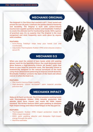 PSC TASK SPECIFIC GUIDE-BOOK
MECHANIX ORIGINAL
Form-fitting TrekDry® helps keep your hands cool and
comfortable.
Adjustable Thermoplastic Rubber (TPR) wrist closures create a
secure fit.
The Original® is The Glove that started It All™. Tried, tested and
proven for over 25 years, it delivers the perfect blend of dexterity
and durability. The Original is built with carbon-infused
touchscreen capable synthetic leather and breathable TrekDry®
to create the ultimate tool for hardworking hands. With a gamut
of practical uses, it’s no surprise that The Original is the most
recognized and most frequently worn work glove by anyone
with a toolbox.
FEATURES:
MECHANIX 0.5
Flex inserts improve finger mobility.
High-dexterity 0.5mm AX-Suede™ palm material provides
precision feel
When you need the control of bare hands while still wearing
gloves, reach for the Specialty 0.5mm. Our most dexterous work
glove features a high-dexterity 0.5mm AXSuede™ palm that
forms to your hand for precision work. The Specialty 0.5mm is
anatomically designed to the natural curvatures of the hand
using three-dimensional patterning to improve overall dexterity.
Breathable TrekDry® protects the back of the hand and allows
cool air in when the heat is on.
FEATURES:
MECHANIX IMPACT
Thermoplastic Rubber (TPR) impact protection meets EN
13594 impact standard.
D3O® palm padding absorbs and dissipates high-impact
energy through the palm.
Machine washable.
Make an M-Pact® on the job. The M-Pact protects working hands
with Thermoplastic Rubber (TPR) knuckle protection that
absorbs blunt force impact and meets EN 13594 impact
standard. The M-Pact features D3O® palm padding to dissipate
high-impact energy and reduce hand fatigue as the day goes on.
FEATURES:
 