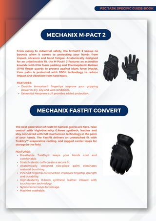 PSC TASK SPECIFIC GUIDE-BOOK
MECHANIX M-PACT 2
Durable Armortex® fingertips improve your gripping
power in dry, oily and wet conditions.
Extended Neoprene cuff provides added protection.
From racing to industrial safety, the M-Pact® 2 knows no
bounds when it comes to protecting your hands from
impact, abrasion and hand fatigue. Anatomically designed
for an unbelievable fit, the M-Pact® 2 features an accordion
knuckle with EVA foam padding and Thermoplastic Rubber
(TPR) finger guards to protect against blunt force impact.
Your palm is protected with D3O® technology to reduce
impact and vibration from hand tools.
FEATURES:
MECHANIX FASTFIT CONVERT
Breathable TrekDry® keeps your hands cool and
comfortable.
Stretch-elastic cuffs create a secure fit.
Anatomically designed two-piece palm eliminates
material bunching.
Pinched fingertip construction improves fingertip strength
and durability.
High-dexterity 0.6mm synthetic leather infused with
touchscreen technology.
Nylon carrier loops for storage.
Machine washable.
The next generation of FastFit® tactical gloves are here. Take
control with high-dexterity 0.6mm synthetic leather and
stay connected with full touchscreen technology in the palm
of your hands. The FastFit delivers an unmatched fit with
TrekDry™ evaporative cooling, and rugged carrier loops for
storage in the field.
FEATURES:
 