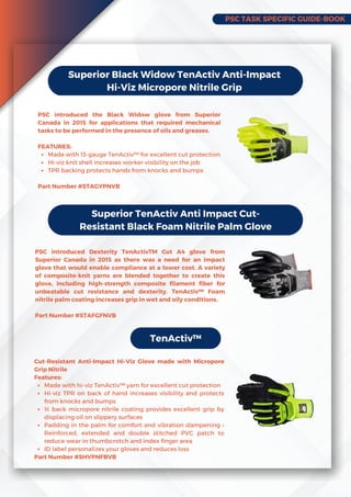 PSC TASK SPECIFIC GUIDE-BOOK
Superior Black Widow TenActiv Anti-Impact
Hi-Viz Micropore Nitrile Grip
Made with 13-gauge TenActiv™ for excellent cut protection
Hi-viz knit shell increases worker visibility on the job
TPR backing protects hands from knocks and bumps
PSC introduced the Black Widow glove from Superior
Canada in 2015 for applications that required mechanical
tasks to be performed in the presence of oils and greases.
FEATURES:
Part Number #STAGYPNVB
PSC introduced Dexterity TenActivTM Cut A4 glove from
Superior Canada in 2015 as there was a need for an impact
glove that would enable compliance at a lower cost. A variety
of composite-knit yarns are blended together to create this
glove, including high-strength composite filament fiber for
unbeatable cut resistance and dexterity. TenActiv™ Foam
nitrile palm coating increases grip in wet and oily conditions.
Part Number #STAFGFNVB
Superior TenActiv Anti Impact Cut-
Resistant Black Foam Nitrile Palm Glove
TenActiv™
Made with hi-viz TenActiv™ yarn for excellent cut protection
Hi-viz TPR on back of hand increases visibility and protects
from knocks and bumps
¾ back micropore nitrile coating provides excellent grip by
displacing oil on slippery surfaces
Padding in the palm for comfort and vibration dampening •
Reinforced, extended and double stitched PVC patch to
reduce wear in thumbcrotch and index finger area
ID label personalizes your gloves and reduces loss
Cut-Resistant Anti-Impact Hi-Viz Glove made with Micropore
Grip Nitrile
Features:
Part Number #SHVPNFBVB
 