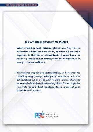PSC TASK SPECIFIC GUIDE-BOOK
When choosing heat-resistant gloves, one first has to
determine whether the heat is dry or moist; whether the
exposure is thermal or atmospheric; if open flame or
spark is present; and of course, what the temperature is
in any of these conditions.
Terry gloves trap air for good insulation, and are great for
handling rough, sharp metal parts because terry is also
cut resistant. When made with Kevlar® , cut resistance is
increased while also withstanding direct flame. Superior
has wide range of heat resistant gloves to protect your
hands from fire  heat.
HEAT RESISTANT GLOVES
 