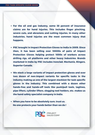 PSC TASK SPECIFIC GUIDE-BOOK
For the oil and gas industry, some 38 percent of insurance
claims are for hand injuries. This includes finger pinching,
severe cuts, and abrasions and cutting injuries. In many other
industries, hand injuries are the most common injury that
happens.
PSC brought in Impact Protection Gloves to India in 2009. Since
then, it has been selling over 10000s of pairs of Impact
Protection Gloves helping protect 1000s of workers across
drilling rigs, oil platforms and other heavy industries. Brands
marketed in India by PSC includes Ironclad, Mechanix, Ringers,
Superior Canada.
We stock a large variants of impact protection gloves and over
two dozen of non-impact variants for specific tasks in the
industry making us one of the largest stockiest for task specific
gloves in the industry. This combined with a dozen other
hands-free and hands-off tools like push/pull tools, taglines,
pipe lifters, cylinder lifters, slogging tool holders, etc. makes us
the hand safety specialist company in India.
When you have to be absolutely sure, trust us.
No one protects your hands better than we do !
 