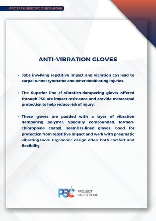 PSC TASK SPECIFIC GUIDE-BOOK
Jobs involving repetitive impact and vibration can lead to
carpal tunnel syndrome and other debilitating injuries.
The Superior line of vibration-dampening gloves offered
through PSC are impact resistance and provide metacarpal
protection to help reduce risk of injury.
These gloves are padded with a layer of vibration
dampening polymer. Specially compounded, formed-
chloroprene coated, seamless-lined gloves. Good for
protection from repetitive impact and work with pneumatic
vibrating tools. Ergonomic design offers both comfort and
flexibility.
ANTI-VIBRATION GLOVES
 
