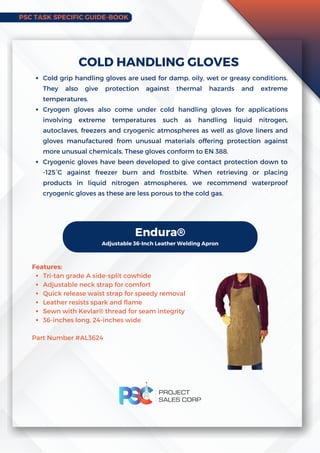 PSC TASK SPECIFIC GUIDE-BOOK
Cold grip handling gloves are used for damp, oily, wet or greasy conditions.
They also give protection against thermal hazards and extreme
temperatures.
Cryogen gloves also come under cold handling gloves for applications
involving extreme temperatures such as handling liquid nitrogen,
autoclaves, freezers and cryogenic atmospheres as well as glove liners and
gloves manufactured from unusual materials offering protection against
more unusual chemicals. These gloves conform to EN 388.
Cryogenic gloves have been developed to give contact protection down to
-125°C against freezer burn and frostbite. When retrieving or placing
products in liquid nitrogen atmospheres, we recommend waterproof
cryogenic gloves as these are less porous to the cold gas.
COLD HANDLING GLOVES
Endura®
Adjustable 36-Inch Leather Welding Apron
Tri-tan grade A side-split cowhide
Adjustable neck strap for comfort
Quick release waist strap for speedy removal
Leather resists spark and flame
Sewn with Kevlar® thread for seam integrity
36-inches long, 24-inches wide
Features:
Part Number #AL3624
 