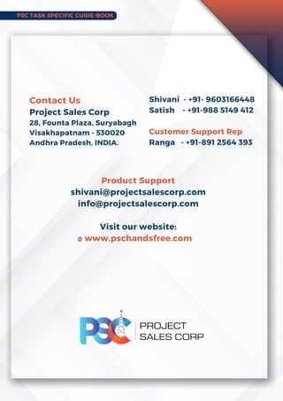 PSC TASK SPECIFIC GUIDE-BOOK
Product Support
shivani@projectsalescorp.com
info@projectsalescorp.com
Visit our website:
www.pschandsfree.com
Contact Us
Project Sales Corp
28, Founta Plaza, Suryabagh
Visakhapatnam - 530020
Andhra Pradesh, INDIA.
Shivani - +91- 9603166448
Satish - +91-988 5149 412
Customer Support Rep
Ranga - +91-891 2564 393
 