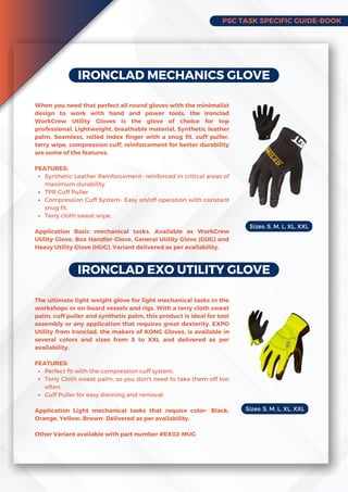 PSC TASK SPECIFIC GUIDE-BOOK
IRONCLAD MECHANICS GLOVE
Synthetic Leather Reinforcement- reinforced in critical areas of
maximum durability.
TPR Cuff Puller
Compression Cuff System- Easy on/off operation with constant
snug fit.
Terry cloth sweat wipe.
When you need that perfect all round gloves with the minimalist
design to work with hand and power tools, the Ironclad
WorkCrew Utility Gloves is the glove of choice for top
professional. Lightweight, breathable material, Synthetic leather
palm, Seamless, rolled index finger with a snug fit, cuff puller,
terry wipe, compression cuff, reinforcement for better durability
are some of the features.
FEATURES:
Application Basic mechanical tasks. Available as WorkCrew
Utility Glove, Box Handler Glove, General Utility Glove (GUG) and
Heavy Utility Glove (HUG). Variant delivered as per availability.
IRONCLAD EXO UTILITY GLOVE
Perfect fit with the compression cuff system.
Terry Cloth sweat palm, so you don't need to take them off too
often.
Cuff Puller for easy donning and removal.
The ultimate light weight glove for light mechanical tasks in the
workshops or on-board vessels and rigs. With a terry cloth sweat
palm, cuff puller and synthetic palm, this product is ideal for tool
assembly or any application that requires great dexterity. EXPO
Utility from Ironclad, the makers of KONG Gloves, is available in
several colors and sizes from S to XXL and delivered as per
availability.
FEATURES:
Application Light mechanical tasks that require color- Black,
Orange, Yellow, Brown- Delivered as per availability.
Other Variant available with part number #EX02-MUG
Sizes: S, M, L, XL, XXL
Sizes: S, M, L, XL, XXL
 