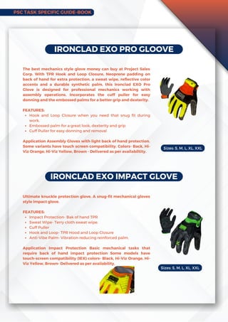 IRONCLAD EXO PRO GLOOVE
Hook and Loop Closure when you need that snug fit during
work.
Embossed palm for a great look, dexterity and grip
Cuff Puller for easy donning and removal
The best mechanics style glove money can buy at Project Sales
Corp. With TPR Hook and Loop Closure, Neoprene padding on
back of hand for extra protection, a sweat wipe, reflective color
accents and a durable synthetic palm, this Ironclad EXO Pro
Glove is designed for professional mechanics working with
assembly operations. Incorporates the cuff puller for easy
donning and the embossed palms for a better grip and dexterity.
FEATURES:
Application Assembly Gloves with light back of hand protection.
Some variants have touch screen compatibility. Colors- Back, Hi-
Viz Orange, Hi-Viz Yellow, Brown - Delivered as per availabiltity.
IRONCLAD EXO IMPACT GLOVE
Impact Protection- Bak of hand TPR
Sweat Wipe- Terry cloth sweat wipe.
Cuff Puller
Hook and Loop- TPR Hood and Loop Closure
Anti-Vibe Palm- Vibration reducing reinforced palm.
Ultimate knuckle protection glove. A snug-fit mechanical gloves
style impact glove.
FEATURES:
Application Impact Protection Basic mechanical tasks that
require back of hand impact protection Some models have
touch-screen compatibility (IEX) colors- Black, Hi-Viz Orange, Hi-
Viz Yellow, Brown- Delivered as per availability.
Sizes: S, M, L, XL, XXL
Sizes: S, M, L, XL, XXL
PSC TASK SPECIFIC GUIDE-BOOK
 