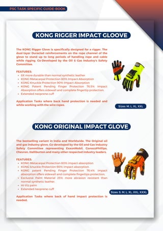 KONG RIGGER IMPACT GLOOVE
8X more durable than normal synthetic leather
KONG Metacarpal Protection 80% Impact Absorption
KONG Knuckle Protection 90% Impact Absorption
KONG Patent Pending Finger Protection 76.5% Impact
Absorption offers sidewall and complete fingertip protection.
Extended neoprene cuff
The KONG Rigger Glove is specifically designed for a rigger. The
dual-layer Duraclad reinforcements on the rope channel of the
glove to stand up to long periods of handling rope and cable
while rigging. Co-Developed by the Oil & Gas Industry's Safety
Committee.
FEATURES:
Application Tasks where back hand protection is needed and
while working with the wire ropes.
KONG ORIGINAL IMPACT GLOVE
KONG Metacarpal Protection 80% impact absorption
KONG knuckle Protection 90% impact absorption.
KONG patent Pending Finger Protection 76.4% impact
absorption offers sidewall and complete fingertips protection.
Exclusive Palm Material 25% more abrasion resistant than
normal synthetic leather.
Hi-Viz palm
Extended neoprene cuff
The bestselling variant in India and Worldwide. The Original oil
and gas industry glove. Co-developed by the Oil and Gas Industry
Safety Committee representing ExxonMobil, ConocoPhillips,
Chevron, Halliburton and many other respected industry leaders.
FEATURES:
Application Tasks where back of hand impact protection is
needed.
Sizes: M, L, XL, XXL
Sizes: S, M, L, XL, XXL, XXXL
PSC TASK SPECIFIC GUIDE-BOOK
 
