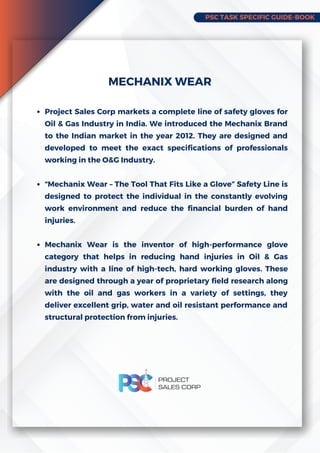 PSC TASK SPECIFIC GUIDE-BOOK
Project Sales Corp markets a complete line of safety gloves for
Oil & Gas Industry in India. We introduced the Mechanix Brand
to the Indian market in the year 2012. They are designed and
developed to meet the exact specifications of professionals
working in the O&G Industry.
“Mechanix Wear – The Tool That Fits Like a Glove” Safety Line is
designed to protect the individual in the constantly evolving
work environment and reduce the financial burden of hand
injuries.
Mechanix Wear is the inventor of high-performance glove
category that helps in reducing hand injuries in Oil & Gas
industry with a line of high-tech, hard working gloves. These
are designed through a year of proprietary field research along
with the oil and gas workers in a variety of settings, they
deliver excellent grip, water and oil resistant performance and
structural protection from injuries.
MECHANIX WEAR
 
