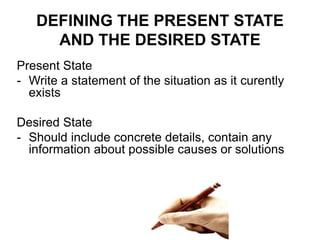 Present State
- Write a statement of the situation as it curently
exists
Desired State
- Should include concrete details, contain any
information about possible causes or solutions
DEFINING THE PRESENT STATE
AND THE DESIRED STATE
 