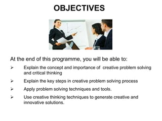 At the end of this programme, you will be able to:
 Explain the concept and importance of creative problem solving
and critical thinking
 Explain the key steps in creative problem solving process
 Apply problem solving techniques and tools.
 Use creative thinking techniques to generate creative and
innovative solutions.
OBJECTIVES
 