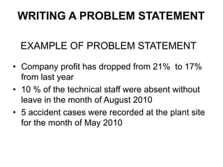 • Company profit has dropped from 21% to 17%
from last year
• 10 % of the technical staff were absent without
leave in the month of August 2010
• 5 accident cases were recorded at the plant site
for the month of May 2010
EXAMPLE OF PROBLEM STATEMENT
WRITING A PROBLEM STATEMENT
 