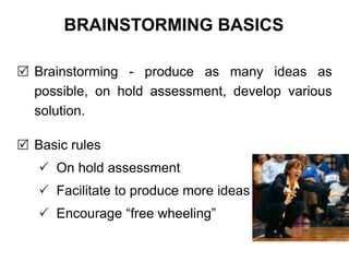  Brainstorming - produce as many ideas as
possible, on hold assessment, develop various
solution.
 Basic rules
 On hold assessment
 Facilitate to produce more ideas
 Encourage “free wheeling”
BRAINSTORMING BASICS
 