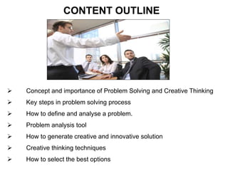 Concept and importance of Problem Solving and Creative Thinking
 Key steps in problem solving process
 How to define and analyse a problem.
 Problem analysis tool
 How to generate creative and innovative solution
 Creative thinking techniques
 How to select the best options
CONTENT OUTLINE
 