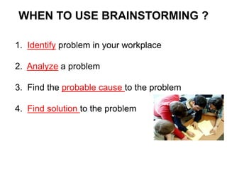 WHEN TO USE BRAINSTORMING ?
1. Identify problem in your workplace
2. Analyze a problem
3. Find the probable cause to the problem
4. Find solution to the problem
 