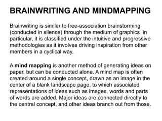 BRAINWRITING AND MINDMAPPING
Brainwriting is similar to free-association brainstorming
(conducted in silence) through the medium of graphics in
particular, it is classified under the intuitive and progressive
methodologies as it involves driving inspiration from other
members in a cyclical way.
A mind mapping is another method of generating ideas on
paper, but can be conducted alone. A mind map is often
created around a single concept, drawn as an image in the
center of a blank landscape page, to which associated
representations of ideas such as images, words and parts
of words are added. Major ideas are connected directly to
the central concept, and other ideas branch out from those.
 