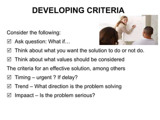 DEVELOPING CRITERIA
Consider the following:
 Ask question: What if…
 Think about what you want the solution to do or not do.
 Think about what values should be considered
The criteria for an effective solution, among others
 Timing – urgent ? If delay?
 Trend – What direction is the problem solving
 Impaact – Is the problem serious?
 