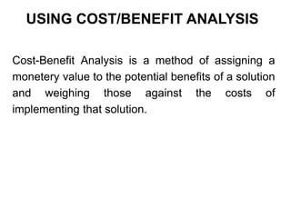 USING COST/BENEFIT ANALYSIS
Cost-Benefit Analysis is a method of assigning a
monetery value to the potential benefits of a solution
and weighing those against the costs of
implementing that solution.
 