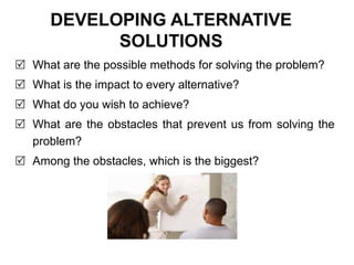 DEVELOPING ALTERNATIVE
SOLUTIONS
 What are the possible methods for solving the problem?
 What is the impact to every alternative?
 What do you wish to achieve?
 What are the obstacles that prevent us from solving the
problem?
 Among the obstacles, which is the biggest?
 