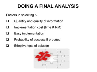 Factors in selecting :-
 Quantity and quality of information
 Implementation cost (time & RM)
 Easy implementation
 Probability of success if proceed
 Effectiveness of solution
DOING A FINAL ANALYSIS
 