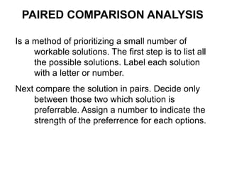 Is a method of prioritizing a small number of
workable solutions. The first step is to list all
the possible solutions. Label each solution
with a letter or number.
Next compare the solution in pairs. Decide only
between those two which solution is
preferrable. Assign a number to indicate the
strength of the preferrence for each options.
PAIRED COMPARISON ANALYSIS
 