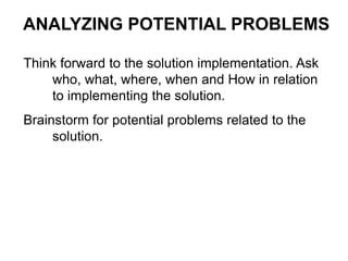 Think forward to the solution implementation. Ask
who, what, where, when and How in relation
to implementing the solution.
Brainstorm for potential problems related to the
solution.
ANALYZING POTENTIAL PROBLEMS
 