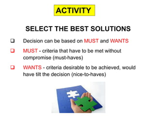  Decision can be based on MUST and WANTS
 MUST - criteria that have to be met without
compromise (must-haves)
 WANTS - criteria desirable to be achieved, would
have tilt the decision (nice-to-haves)
SELECT THE BEST SOLUTIONS
ACTIVITY
 