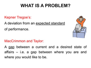 WHAT IS A PROBLEM?
Kepner Tregoe’s:
A deviation from an expected standard
of performance.
MacCrimmon and Taylor:
A gap between a current and a desired state of
affairs – i.e. a gap between where you are and
where you would like to be.
 