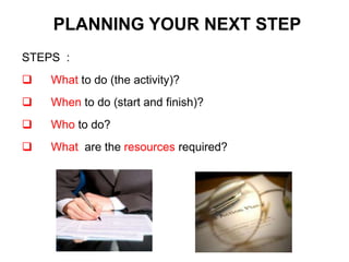 STEPS :
 What to do (the activity)?
 When to do (start and finish)?
 Who to do?
 What are the resources required?
PLANNING YOUR NEXT STEP
 