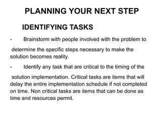 IDENTIFYING TASKS
PLANNING YOUR NEXT STEP
- Brainstorm with people involved with the problem to
determine the specific steps necessary to make the
solution becomes reality.
- Identify any task that are critical to the timing of the
solution implementation. Critical tasks are items that will
delay the entire implementation schedule if not completed
on time. Non critical tasks are items that can be done as
time and resources permit.
 