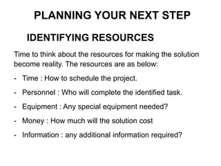 IDENTIFYING RESOURCES
PLANNING YOUR NEXT STEP
Time to think about the resources for making the solution
become reality. The resources are as below:
- Time : How to schedule the project.
- Personnel : Who will complete the identified task.
- Equipment : Any special equipment needed?
- Money : How much will the solution cost
- Information : any additional information required?
 