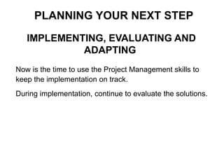 IMPLEMENTING, EVALUATING AND
ADAPTING
PLANNING YOUR NEXT STEP
Now is the time to use the Project Management skills to
keep the implementation on track.
During implementation, continue to evaluate the solutions.
 