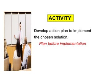 Develop action plan to implement
the chosen solution.
Plan before implementation
ACTIVITY
 