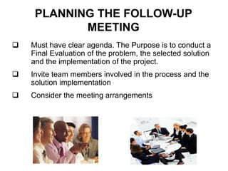 PLANNING THE FOLLOW-UP
MEETING
 Must have clear agenda. The Purpose is to conduct a
Final Evaluation of the problem, the selected solution
and the implementation of the project.
 Invite team members involved in the process and the
solution implementation
 Consider the meeting arrangements
 