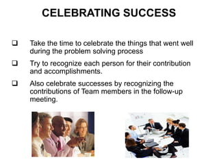 CELEBRATING SUCCESS
 Take the time to celebrate the things that went well
during the problem solving process
 Try to recognize each person for their contribution
and accomplishments.
 Also celebrate successes by recognizing the
contributions of Team members in the follow-up
meeting.
 
