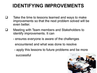 IDENTIFYING IMPROVEMENTS
 Take the time to lessons learned and ways to make
improvements so that the next problem solved will be
even better.
 Meeting with Team members and Stakeholders to
identify improvements. It can
- ensures everyone is aware of the challenges
encountered and what was done to resolve
- apply this lessons to future problems and be more
successful
 