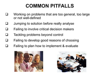 COMMON PITFALLS
 Working on problems that are too general, too large
or not well-defined
 Jumping to solution before really analyse
 Failing to involve critical decision makers
 Tackling problems beyond control
 Failing to develop good reasons of choosing
 Failing to plan how to implement & evaluate
 