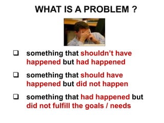  something that shouldn’t have
happened but had happened
 something that should have
happened but did not happen
 something that had happened but
did not fulfill the goals / needs
WHAT IS A PROBLEM ?
 