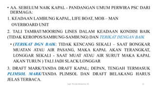 • AA. SEBELUM NAIK KAPAL - PANDANGAN UMUM PERWIRA PSC DARI
DERMAGA:
1. KEADAAN LAMBUNG KAPAL, LIFE BOAT, MOB – MAN
OVERBOARD UNIT
2. TALI TAMBAT/MOORING LINES DALAM KEADAAN KONDISI BAIK
(TIDAK KEROPOS/SAMBUNG-SAMBUNG) DAN TERIKAT DENGAN BAIK
• (TERIKAT DGN BAIK: TIDAK KENCANG SEKALI – SAAT BONGKAR
MUATAN ATAU AIR PASANG, MAKA KAPAL AKAN TERANGKAT,
LONGGAR SEKALI - SAAT MUAT ATAU AIR SURUT MAKA KAPAL
AKAN TURUN ) TALI JADI SLACK/LONGGAR
3. DRAFT MARK/TANDA DRAFT KAPAL; DEPAN, TENGAH TERMASUK
PLIMSOL MARK/TANDA PLIMSOL DAN DRAFT BELAKANG HARUS
JELAS TERBACA.
Capt. Persobi Waldemar. M 12
 