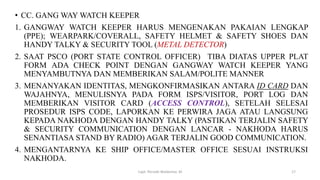• CC. GANG WAY WATCH KEEPER
1. GANGWAY WATCH KEEPER HARUS MENGENAKAN PAKAIAN LENGKAP
(PPE); WEARPARK/COVERALL, SAFETY HELMET & SAFETY SHOES DAN
HANDY TALKY & SECURITY TOOL (METAL DETECTOR)
2. SAAT PSCO (PORT STATE CONTROL OFFICER) TIBA DIATAS UPPER PLAT
FORM ADA CHECK POINT DENGAN GANGWAY WATCH KEEPER YANG
MENYAMBUTNYA DAN MEMBERIKAN SALAM/POLITE MANNER
3. MENANYAKAN IDENTITAS, MENGKONFIRMASIKAN ANTARA ID CARD DAN
WAJAHNYA, MENULISNYA PADA FORM ISPS/VISITOR, PORT LOG DAN
MEMBERIKAN VISITOR CARD (ACCESS CONTROL), SETELAH SELESAI
PROSEDUR ISPS CODE, LAPORKAN KE PERWIRA JAGA ATAU LANGSUNG
KEPADA NAKHODA DENGAN HANDY TALKY (PASTIKAN TERJALIN SAFETY
& SECURITY COMMUNICATION DENGAN LANCAR - NAKHODA HARUS
SENANTIASA STAND BY RADIO) AGAR TERJALIN GOOD COMMUNICATION.
4. MENGANTARNYA KE SHIP OFFICE/MASTER OFFICE SESUAI INSTRUKSI
NAKHODA.
Capt. Persobi Waldemar. M 17
 