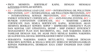 • PSCO MEMINTA SERTIFIKAT KAPAL DENGAN MEMAKAI
kePENDEKAN/ISTILAH SEPERTI;
• ILL = INTERNATIONAL LOAD LINE, IOPP = INTERNATIONAL OIL POLLUTION
PREVENTION, IAPP = INTERNATIONAL AIR POLLUTION PREVENTION, ISPP
= INTERNATIONAL SEWAGE PREVENTION, IEEC = INTERNATIONAL
ENERGY EFFICIENCY CERTIFICATE, AFS = ANTI-FOULING SYSTEM, BCC =
BUNKER CONVENTION CERTIFICATE, MLC = MARITIME LABOUR
CERTIFICATE DAN SEMUA SERTIFICATE KAPAL, KEMUDIAN AKAN
MEMINTA BOOKLET SEPERTI: SOPEP = SHIPBOARD EMERGENCY PLAN
DAN KONTAK LIST UPDATENYA, SEEMP = SHIP ENERGY EFFICIENCY
MANAGEMENT PLAN DAN RECORDNYA, DLL. JADI NAKHODA HARUS
FAMILIAR DENGAN HAL INI AGAR PSCO MENILAI BAHWA NAKHODA
QUALIFIED DALAM HAL SERTIFIKASI/DOCUMENT CONTROL.
• SEBAIKNYA NAKHODA HARUS BETUL-BETUL FAMILIAR DENGAN
DOKUMEN KONTROL & SEGALA SESUATU SEBELUM MENDELEGASIKAN
KEPADA PERWIRANYA, DEMIKIAN JUGA CHIEF ENGINEER DAN CHIEF
OFFICER.
Capt. Persobi Waldemar. M 22
 
