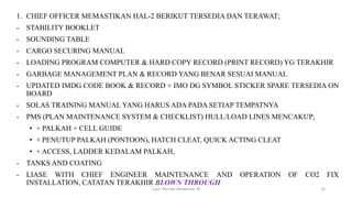 1. CHIEF OFFICER MEMASTIKAN HAL-2 BERIKUT TERSEDIA DAN TERAWAT;
- STABILITY BOOKLET
- SOUNDING TABLE
- CARGO SECURING MANUAL
- LOADING PROGRAM COMPUTER & HARD COPY RECORD (PRINT RECORD) YG TERAKHIR
- GARBAGE MANAGEMENT PLAN & RECORD YANG BENAR SESUAI MANUAL
- UPDATED IMDG CODE BOOK & RECORD + IMO DG SYMBOL STICKER SPARE TERSEDIA ON
BOARD
- SOLAS TRAINING MANUAL YANG HARUS ADA PADA SETIAP TEMPATNYA
- PMS (PLAN MAINTENANCE SYSTEM & CHECKLIST) HULL/LOAD LINES MENCAKUP;
• + PALKAH + CELL GUIDE
• + PENUTUP PALKAH (PONTOON), HATCH CLEAT, QUICK ACTING CLEAT
• + ACCESS, LADDER KEDALAM PALKAH,
- TANKS AND COATING
- LIASE WITH CHIEF ENGINEER MAINTENANCE AND OPERATION OF CO2 FIX
INSTALLATION, CATATAN TERAKHIR BLOWN THROUGH
Capt. Persobi Waldemar. M 23
 