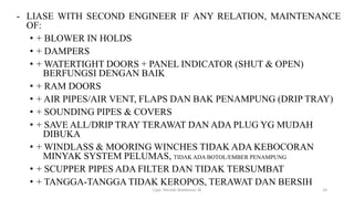 - LIASE WITH SECOND ENGINEER IF ANY RELATION, MAINTENANCE
OF:
• + BLOWER IN HOLDS
• + DAMPERS
• + WATERTIGHT DOORS + PANEL INDICATOR (SHUT & OPEN)
BERFUNGSI DENGAN BAIK
• + RAM DOORS
• + AIR PIPES/AIR VENT, FLAPS DAN BAK PENAMPUNG (DRIP TRAY)
• + SOUNDING PIPES & COVERS
• + SAVE ALL/DRIP TRAY TERAWAT DAN ADA PLUG YG MUDAH
DIBUKA
• + WINDLASS & MOORING WINCHES TIDAK ADA KEBOCORAN
MINYAK SYSTEM PELUMAS, TIDAK ADA BOTOL/EMBER PENAMPUNG
• + SCUPPER PIPES ADA FILTER DAN TIDAK TERSUMBAT
• + TANGGA-TANGGA TIDAK KEROPOS, TERAWAT DAN BERSIH
Capt. Persobi Waldemar. M 24
 