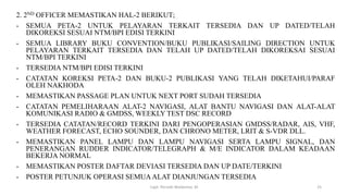 2. 2ND OFFICER MEMASTIKAN HAL-2 BERIKUT;
- SEMUA PETA-2 UNTUK PELAYARAN TERKAIT TERSEDIA DAN UP DATED/TELAH
DIKOREKSI SESUAI NTM/BPI EDISI TERKINI
- SEMUA LIBRARY BUKU CONVENTION/BUKU PUBLIKASI/SAILING DIRECTION UNTUK
PELAYARAN TERKAIT TERSEDIA DAN TELAH UP DATED/TELAH DIKOREKSAI SESUAI
NTM/BPI TERKINI
- TERSEDIA NTM/BPI EDISI TERKINI
- CATATAN KOREKSI PETA-2 DAN BUKU-2 PUBLIKASI YANG TELAH DIKETAHUI/PARAF
OLEH NAKHODA
- MEMASTIKAN PASSAGE PLAN UNTUK NEXT PORT SUDAH TERSEDIA
- CATATAN PEMELIHARAAN ALAT-2 NAVIGASI, ALAT BANTU NAVIGASI DAN ALAT-ALAT
KOMUNIKASI RADIO & GMDSS, WEEKLY TEST DSC RECORD
- TERSEDIA CATATAN/RECORD TERKINI DARI PENGOPERASIAN GMDSS/RADAR, AIS, VHF,
WEATHER FORECAST, ECHO SOUNDER, DAN CHRONO METER, LRIT & S-VDR DLL.
- MEMASTIKAN PANEL LAMPU DAN LAMPU NAVIGASI SERTA LAMPU SIGNAL, DAN
PENERANGAN RUDDER INDICATOR/TELEGRAPH & M/E INDICATOR DALAM KEADAAN
BEKERJA NORMAL
- MEMASTIKAN POSTER DAFTAR DEVIASI TERSEDIA DAN UP DATE/TERKINI
- POSTER PETUNJUK OPERASI SEMUAALAT DIANJUNGAN TERSEDIA
Capt. Persobi Waldemar. M 25
 
