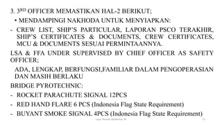 3. 3RD OFFICER MEMASTIKAN HAL-2 BERIKUT;
• MENDAMPINGI NAKHODA UNTUK MENYIAPKAN:
- CREW LIST, SHIP’S PARTICULAR, LAPORAN PSCO TERAKHIR,
SHIP’S CERTIFICATES & DOCUMENTS, CREW CERTIFICATES,
MCU & DOCUMENTS SESUAI PERMINTAANNYA.
LSA & FFA UNDER SUPERVISED BY CHIEF OFFICER AS SAFETY
OFFICER;
ADA, LENGKAP, BERFUNGSI,FAMILIAR DALAM PENGOPERASIAN
DAN MASIH BERLAKU
BRIDGE PYROTECHNIC:
- ROCKET PARACHUTE SIGNAL 12PCS
- RED HAND FLARE 6 PCS (Indonesia Flag State Requirement)
- BUYANT SMOKE SIGNAL 4PCS (Indonesia Flag State Requirement)
Capt. Persobi Waldemar. M 27
 