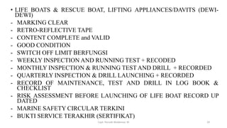 • LIFE BOATS & RESCUE BOAT, LIFTING APPLIANCES/DAVITS (DEWI-
DEWI)
- MARKING CLEAR
- RETRO-REFLECTIVE TAPE
- CONTENT COMPLETE and VALID
- GOOD CONDITION
- SWITCH OFF LIMIT BERFUNGSI
- WEEKLY INSPECTION AND RUNNING TEST + RECODED
- MONTHLY INSPECTION & RUNNING TEST AND DRILL + RECORDED
- QUARTERLY INSPECTION & DRILL LAUNCHING + RECORDED
- RECORD OF MAINTENANCE, TEST AND DRILL IN LOG BOOK &
CHECKLIST
- RISK ASSESSMENT BEFORE LAUNCHING OF LIFE BOAT RECORD UP
DATED
- MARINE SAFETY CIRCULAR TERKINI
- BUKTI SERVICE TERAKHIR (SERTIFIKAT)
Capt. Persobi Waldemar. M 29
 