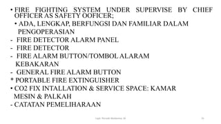 • FIRE FIGHTING SYSTEM UNDER SUPERVISE BY CHIEF
OFFICER AS SAFETY OOFICER;
• ADA, LENGKAP, BERFUNGSI DAN FAMILIAR DALAM
PENGOPERASIAN
- FIRE DETECTOR ALARM PANEL
- FIRE DETECTOR
- FIRE ALARM BUTTON/TOMBOLALARAM
KEBAKARAN
- GENERAL FIRE ALARM BUTTON
* PORTABLE FIRE EXTINGUISHER
• CO2 FIX INTALLATION & SERVICE SPACE: KAMAR
MESIN & PALKAH
- CATATAN PEMELIHARAAN
Capt. Persobi Waldemar. M 31
 
